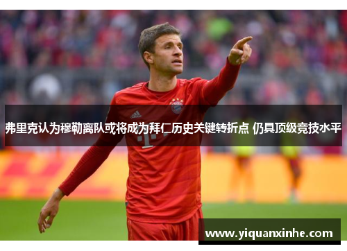 弗里克认为穆勒离队或将成为拜仁历史关键转折点 仍具顶级竞技水平